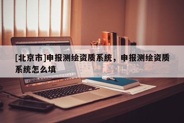 [北京市]申報(bào)測(cè)繪資質(zhì)系統(tǒng)，申報(bào)測(cè)繪資質(zhì)系統(tǒng)怎么填