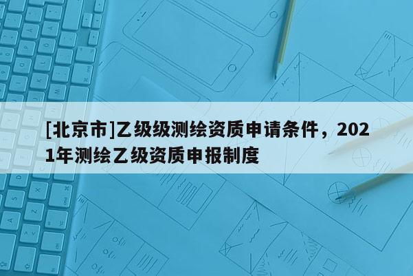[北京市]乙級級測繪資質(zhì)申請條件，2021年測繪乙級資質(zhì)申報制度