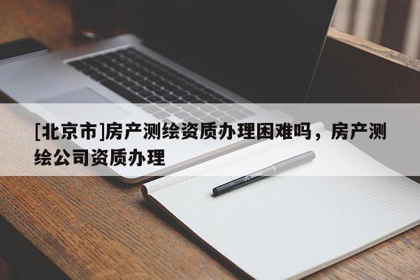 [北京市]房產(chǎn)測繪資質(zhì)辦理困難嗎，房產(chǎn)測繪公司資質(zhì)辦理