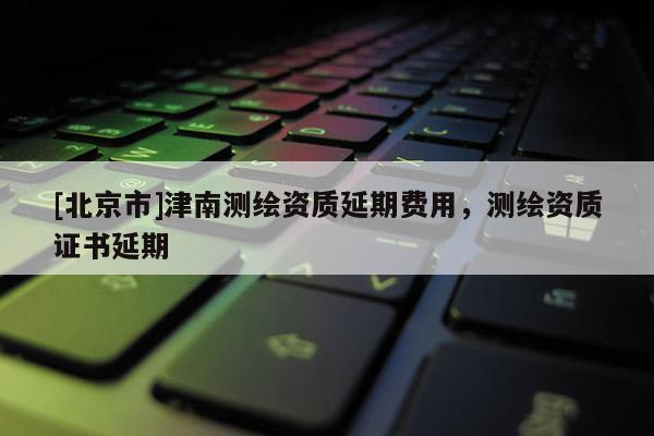 [北京市]津南測繪資質(zhì)延期費用，測繪資質(zhì)證書延期