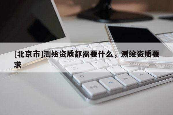 [北京市]測繪資質(zhì)都需要什么，測繪資質(zhì)要求