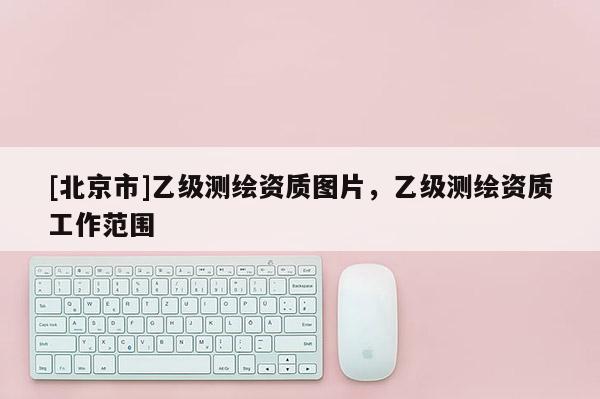 [北京市]乙級(jí)測繪資質(zhì)圖片，乙級(jí)測繪資質(zhì)工作范圍