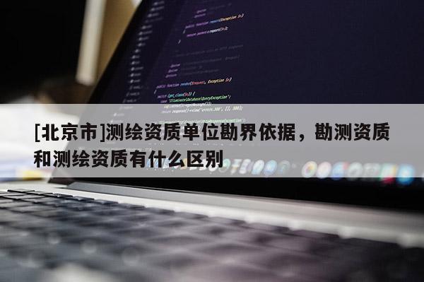 [北京市]測(cè)繪資質(zhì)單位勘界依據(jù)，勘測(cè)資質(zhì)和測(cè)繪資質(zhì)有什么區(qū)別