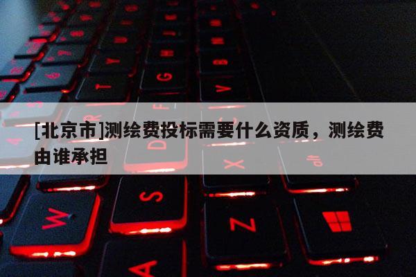 [北京市]測(cè)繪費(fèi)投標(biāo)需要什么資質(zhì)，測(cè)繪費(fèi)由誰(shuí)承擔(dān)