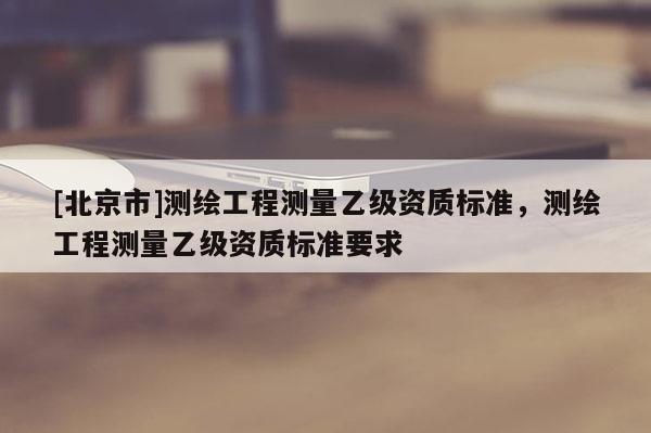 [北京市]測(cè)繪工程測(cè)量乙級(jí)資質(zhì)標(biāo)準(zhǔn)，測(cè)繪工程測(cè)量乙級(jí)資質(zhì)標(biāo)準(zhǔn)要求