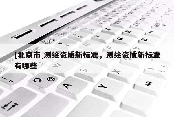 [北京市]測(cè)繪資質(zhì)新標(biāo)準(zhǔn)，測(cè)繪資質(zhì)新標(biāo)準(zhǔn)有哪些