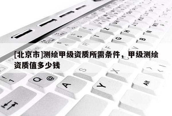 [北京市]測(cè)繪甲級(jí)資質(zhì)所需條件，甲級(jí)測(cè)繪資質(zhì)值多少錢