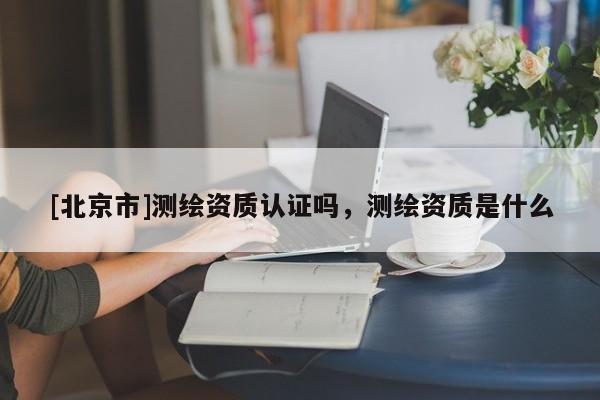 [北京市]測繪資質認證嗎，測繪資質是什么