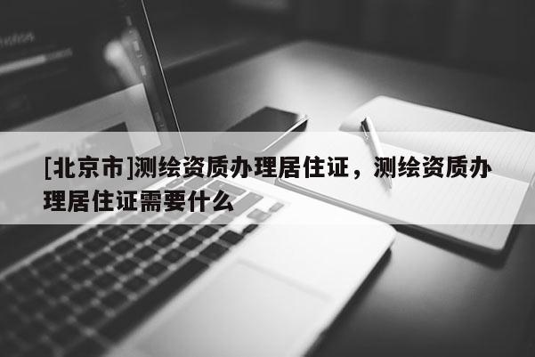 [北京市]測(cè)繪資質(zhì)辦理居住證，測(cè)繪資質(zhì)辦理居住證需要什么