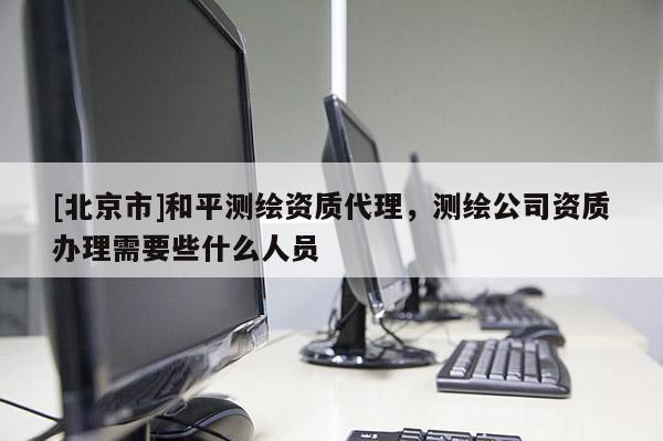 [北京市]和平測(cè)繪資質(zhì)代理，測(cè)繪公司資質(zhì)辦理需要些什么人員