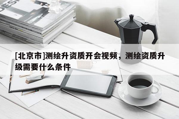 [北京市]測(cè)繪升資質(zhì)開會(huì)視頻，測(cè)繪資質(zhì)升級(jí)需要什么條件