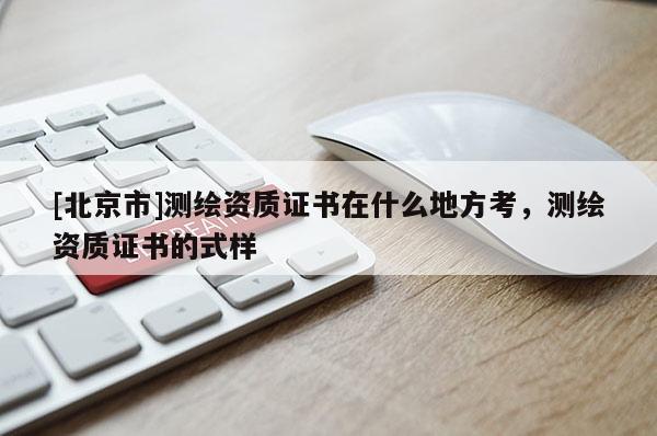 [北京市]測繪資質(zhì)證書在什么地方考，測繪資質(zhì)證書的式樣