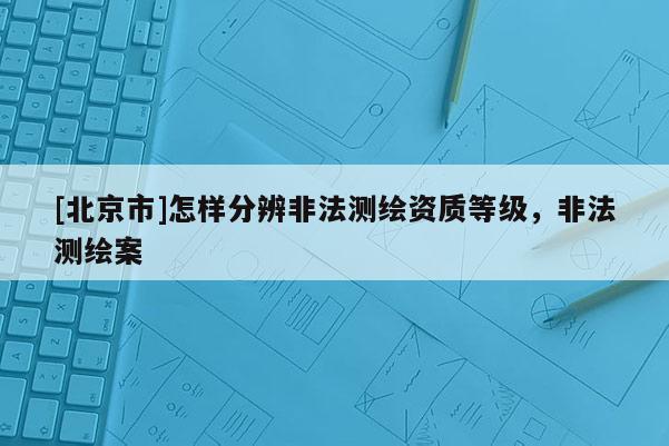 [北京市]怎樣分辨非法測(cè)繪資質(zhì)等級(jí)，非法測(cè)繪案