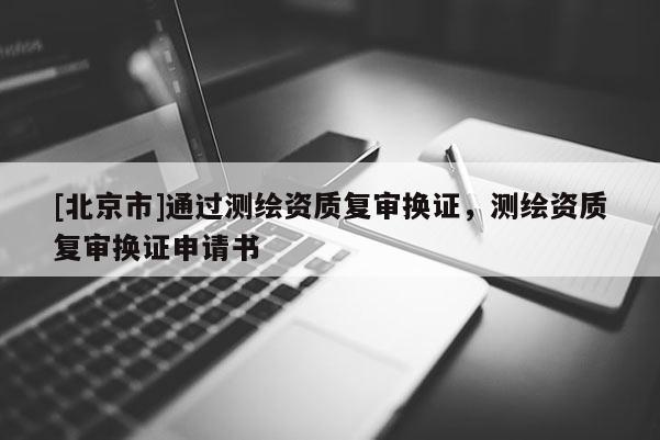 [北京市]通過測繪資質(zhì)復(fù)審換證，測繪資質(zhì)復(fù)審換證申請書