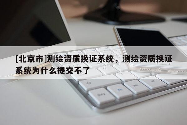 [北京市]測(cè)繪資質(zhì)換證系統(tǒng)，測(cè)繪資質(zhì)換證系統(tǒng)為什么提交不了