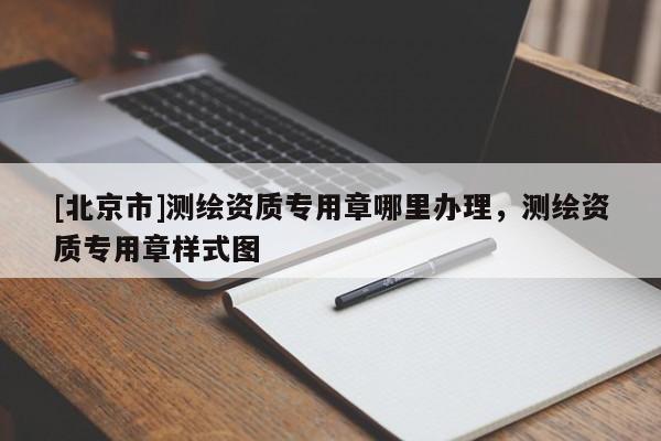 [北京市]測(cè)繪資質(zhì)專(zhuān)用章哪里辦理，測(cè)繪資質(zhì)專(zhuān)用章樣式圖