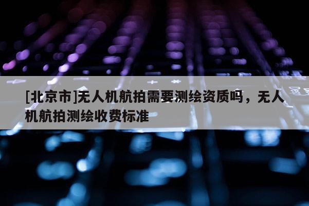 [北京市]無(wú)人機(jī)航拍需要測(cè)繪資質(zhì)嗎，無(wú)人機(jī)航拍測(cè)繪收費(fèi)標(biāo)準(zhǔn)