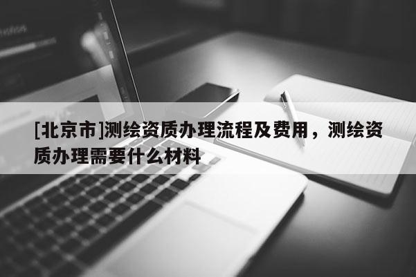 [北京市]測繪資質(zhì)辦理流程及費用，測繪資質(zhì)辦理需要什么材料