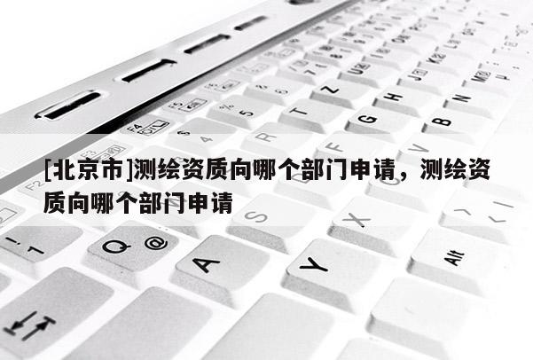 [北京市]測繪資質(zhì)向哪個部門申請，測繪資質(zhì)向哪個部門申請