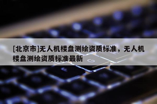 [北京市]無(wú)人機(jī)樓盤(pán)測(cè)繪資質(zhì)標(biāo)準(zhǔn)，無(wú)人機(jī)樓盤(pán)測(cè)繪資質(zhì)標(biāo)準(zhǔn)最新