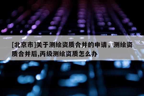 [北京市]關(guān)于測繪資質(zhì)合并的申請，測繪資質(zhì)合并后,丙級測繪資質(zhì)怎么辦