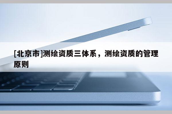 [北京市]測(cè)繪資質(zhì)三體系，測(cè)繪資質(zhì)的管理原則
