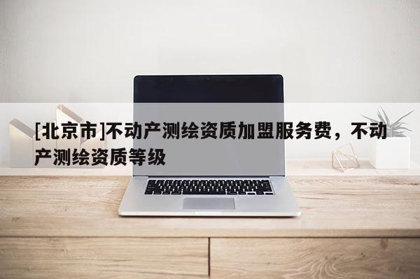 [北京市]不動(dòng)產(chǎn)測(cè)繪資質(zhì)加盟服務(wù)費(fèi)，不動(dòng)產(chǎn)測(cè)繪資質(zhì)等級(jí)