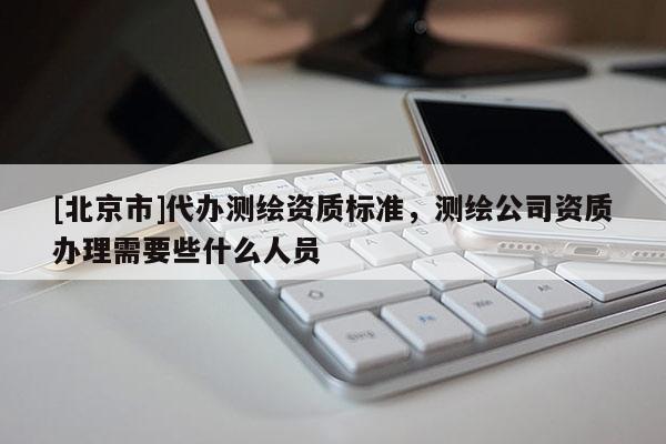[北京市]代辦測(cè)繪資質(zhì)標(biāo)準(zhǔn)，測(cè)繪公司資質(zhì)辦理需要些什么人員