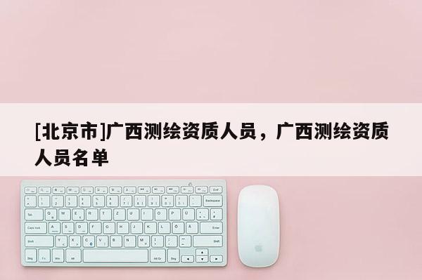[北京市]廣西測(cè)繪資質(zhì)人員，廣西測(cè)繪資質(zhì)人員名單
