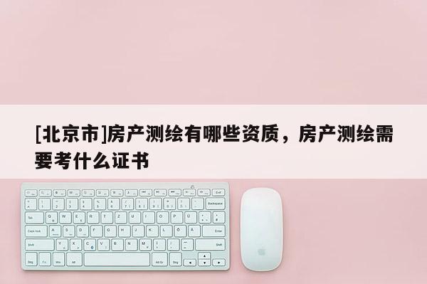 [北京市]房產(chǎn)測繪有哪些資質(zhì)，房產(chǎn)測繪需要考什么證書