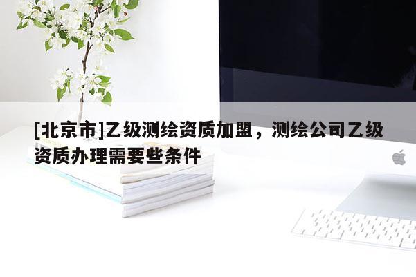 [北京市]乙級(jí)測(cè)繪資質(zhì)加盟，測(cè)繪公司乙級(jí)資質(zhì)辦理需要些條件