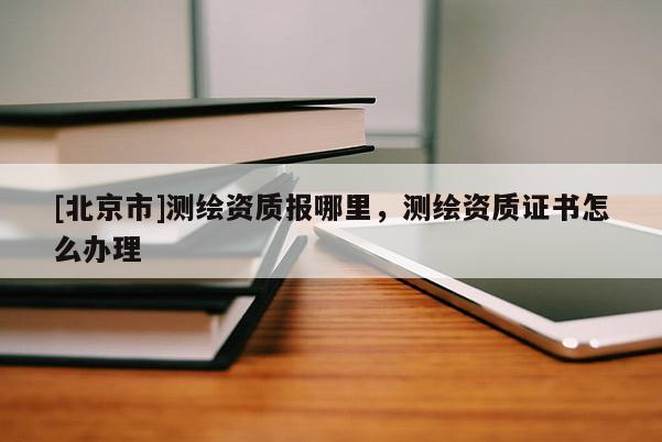 [北京市]測(cè)繪資質(zhì)報(bào)哪里，測(cè)繪資質(zhì)證書(shū)怎么辦理
