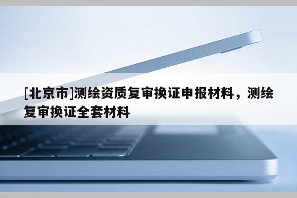 [北京市]測(cè)繪資質(zhì)復(fù)審換證申報(bào)材料，測(cè)繪復(fù)審換證全套材料