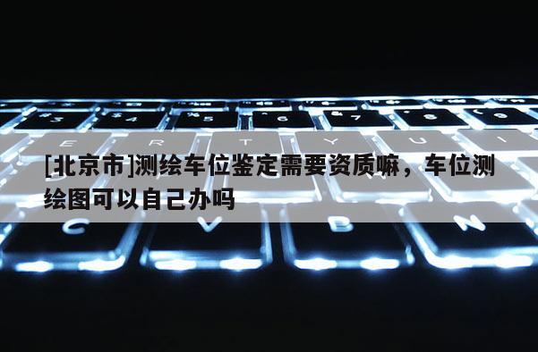 [北京市]測繪車位鑒定需要資質(zhì)嘛，車位測繪圖可以自己辦嗎