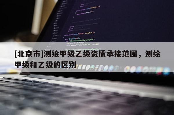 [北京市]測繪甲級乙級資質(zhì)承接范圍，測繪甲級和乙級的區(qū)別