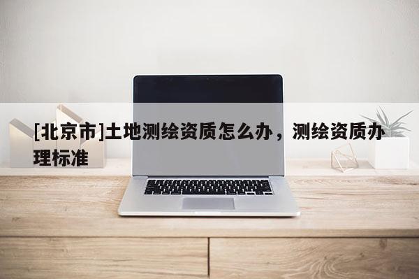[北京市]土地測繪資質(zhì)怎么辦，測繪資質(zhì)辦理標(biāo)準(zhǔn)