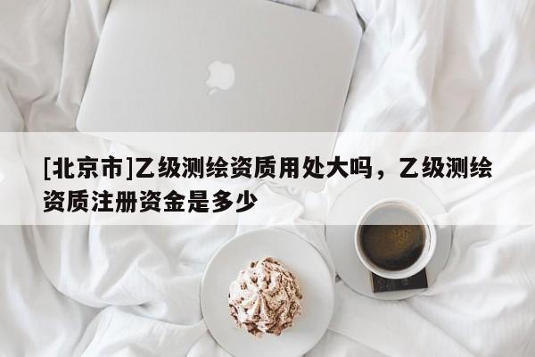 [北京市]乙級(jí)測(cè)繪資質(zhì)用處大嗎，乙級(jí)測(cè)繪資質(zhì)注冊(cè)資金是多少