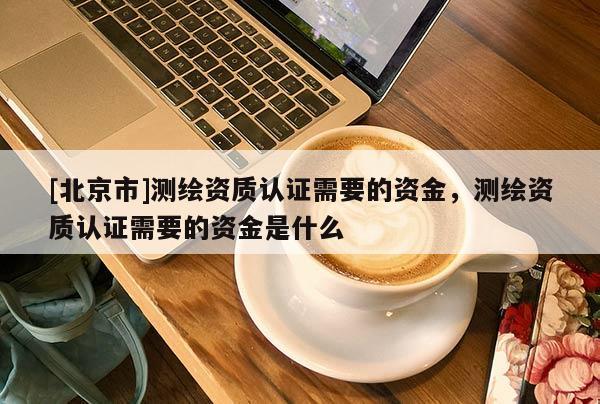 [北京市]測繪資質(zhì)認(rèn)證需要的資金，測繪資質(zhì)認(rèn)證需要的資金是什么