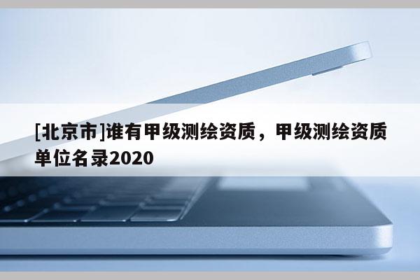 [北京市]誰(shuí)有甲級(jí)測(cè)繪資質(zhì)，甲級(jí)測(cè)繪資質(zhì)單位名錄2020