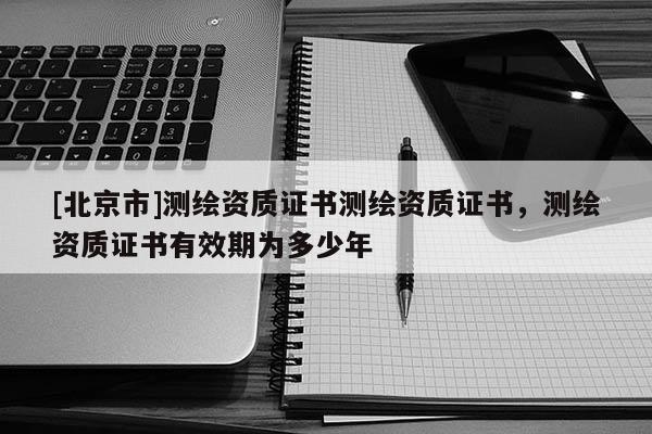 [北京市]測(cè)繪資質(zhì)證書測(cè)繪資質(zhì)證書，測(cè)繪資質(zhì)證書有效期為多少年