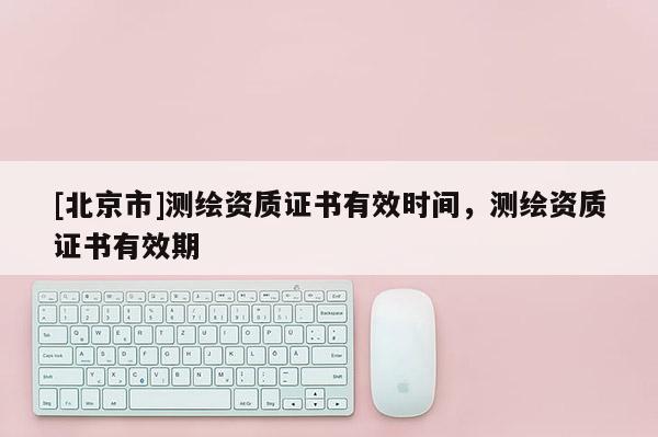 [北京市]測(cè)繪資質(zhì)證書有效時(shí)間，測(cè)繪資質(zhì)證書有效期
