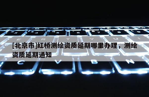 [北京市]紅橋測(cè)繪資質(zhì)延期哪里辦理，測(cè)繪資質(zhì)延期通知