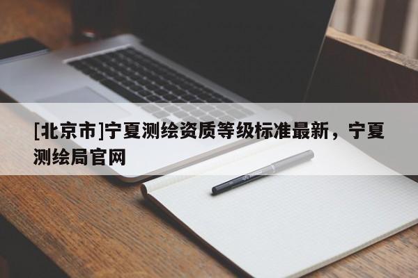 [北京市]寧夏測(cè)繪資質(zhì)等級(jí)標(biāo)準(zhǔn)最新，寧夏測(cè)繪局官網(wǎng)