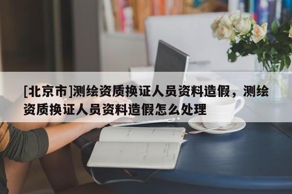 [北京市]測(cè)繪資質(zhì)換證人員資料造假，測(cè)繪資質(zhì)換證人員資料造假怎么處理