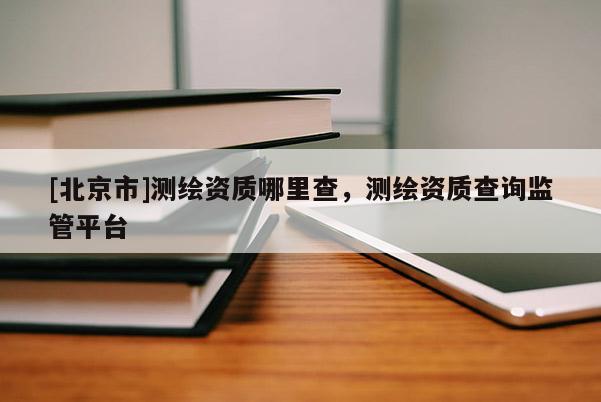 [北京市]測繪資質(zhì)哪里查，測繪資質(zhì)查詢監(jiān)管平臺