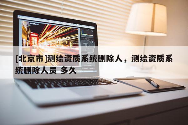 [北京市]測(cè)繪資質(zhì)系統(tǒng)刪除人，測(cè)繪資質(zhì)系統(tǒng)刪除人員 多久