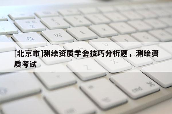 [北京市]測繪資質(zhì)學(xué)會技巧分析題，測繪資質(zhì)考試
