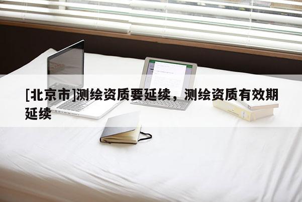 [北京市]測繪資質(zhì)要延續(xù)，測繪資質(zhì)有效期延續(xù)