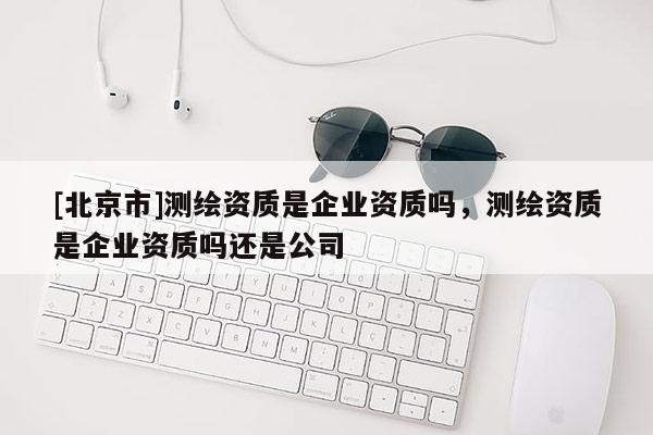 [北京市]測(cè)繪資質(zhì)是企業(yè)資質(zhì)嗎，測(cè)繪資質(zhì)是企業(yè)資質(zhì)嗎還是公司