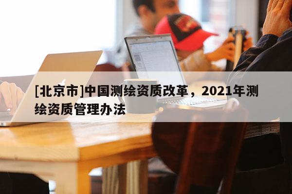 [北京市]中國(guó)測(cè)繪資質(zhì)改革，2021年測(cè)繪資質(zhì)管理辦法